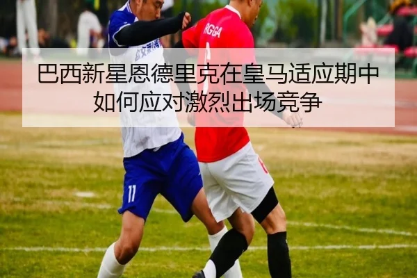 巴西新星恩德里克在皇马适应期中如何应对激烈出场竞争