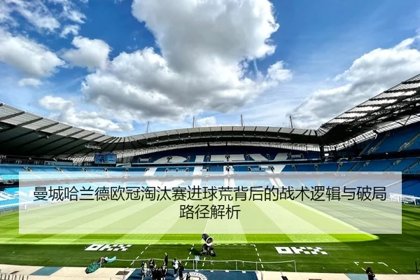 曼城哈兰德欧冠淘汰赛进球荒背后的战术逻辑与破局路径解析