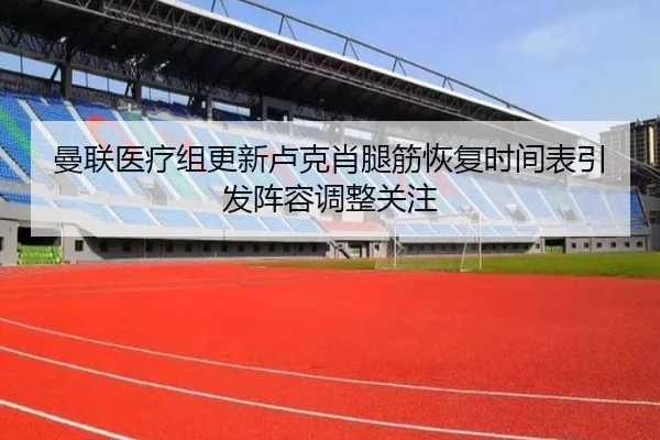 曼联医疗组更新卢克肖腿筋恢复时间表引发阵容调整关注