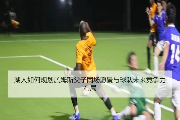 湖人如何规划詹姆斯父子同场愿景与球队未来竞争力布局