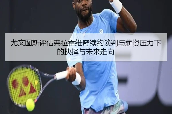 尤文图斯评估弗拉霍维奇续约谈判与薪资压力下的抉择与未来走向
