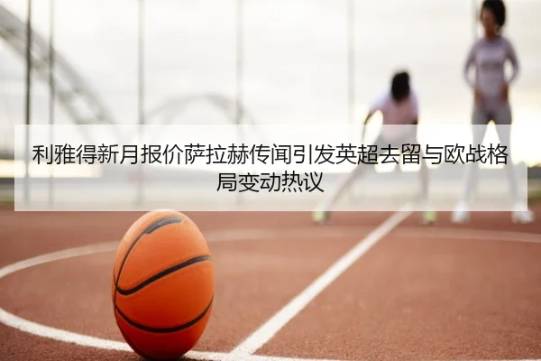 利雅得新月报价萨拉赫传闻引发英超去留与欧战格局变动热议