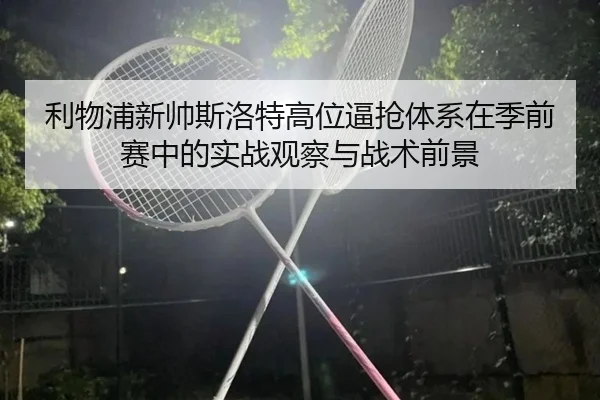 利物浦新帅斯洛特高位逼抢体系在季前赛中的实战观察与战术前景