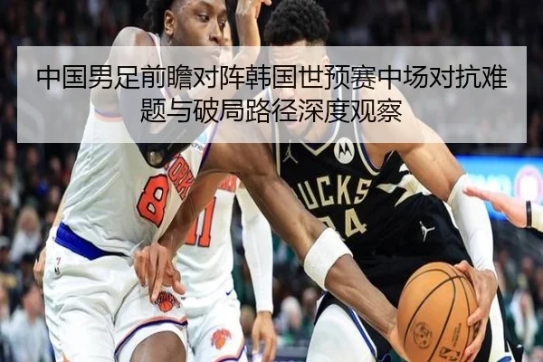 中国男足前瞻对阵韩国世预赛中场对抗难题与破局路径深度观察
