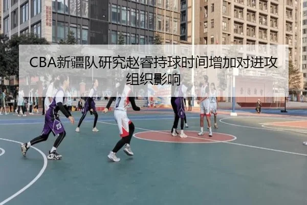 CBA新疆队研究赵睿持球时间增加对进攻组织影响