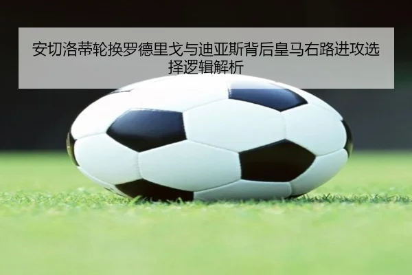 安切洛蒂轮换罗德里戈与迪亚斯背后皇马右路进攻选择逻辑解析