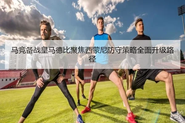 马竞备战皇马德比聚焦西蒙尼防守策略全面升级路径