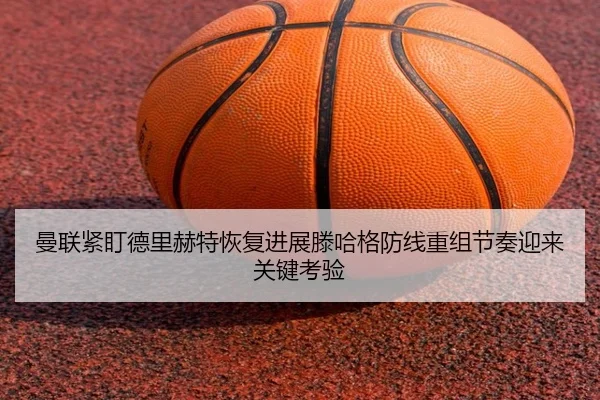 曼联紧盯德里赫特恢复进展滕哈格防线重组节奏迎来关键考验