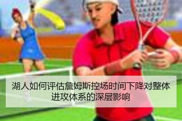 湖人如何评估詹姆斯控场时间下降对整体进攻体系的深层影响