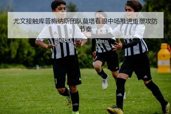 尤文接触库普梅纳斯团队莫塔着眼中场推进重塑攻防节奏