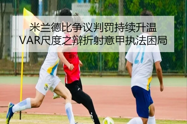 米兰德比争议判罚持续升温 VAR尺度之辩折射意甲执法困局